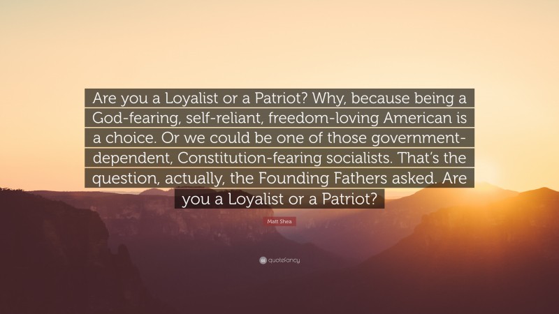 Matt Shea Quote: “Are you a Loyalist or a Patriot? Why, because being a God-fearing, self-reliant, freedom-loving American is a choice. Or we could be one of those government-dependent, Constitution-fearing socialists. That’s the question, actually, the Founding Fathers asked. Are you a Loyalist or a Patriot?”