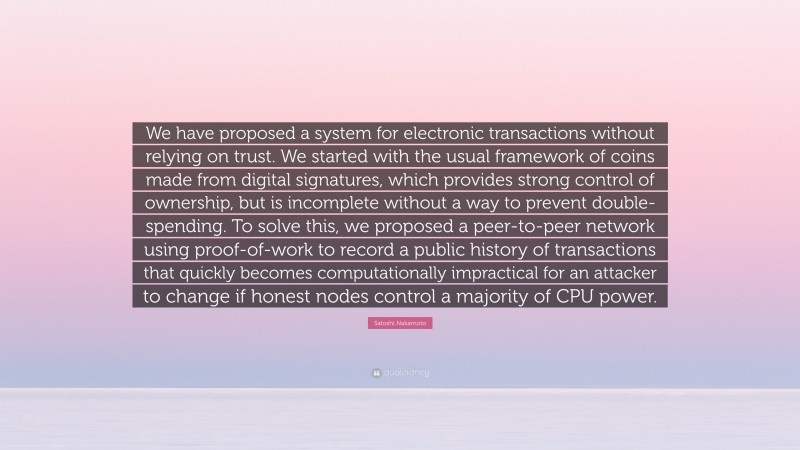 Satoshi Nakamoto Quote: “We have proposed a system for electronic transactions without relying on trust. We started with the usual framework of coins made from digital signatures, which provides strong control of ownership, but is incomplete without a way to prevent double-spending. To solve this, we proposed a peer-to-peer network using proof-of-work to record a public history of transactions that quickly becomes computationally impractical for an attacker to change if honest nodes control a majority of CPU power.”