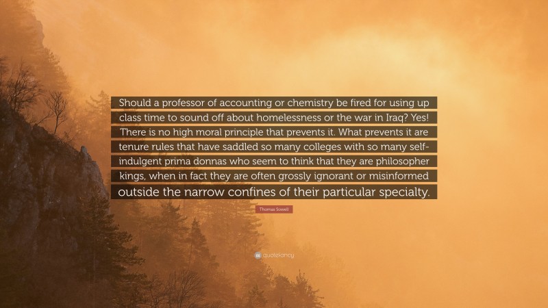 Thomas Sowell Quote: “Should a professor of accounting or chemistry be fired for using up class time to sound off about homelessness or the war in Iraq? Yes! There is no high moral principle that prevents it. What prevents it are tenure rules that have saddled so many colleges with so many self-indulgent prima donnas who seem to think that they are philosopher kings, when in fact they are often grossly ignorant or misinformed outside the narrow confines of their particular specialty.”