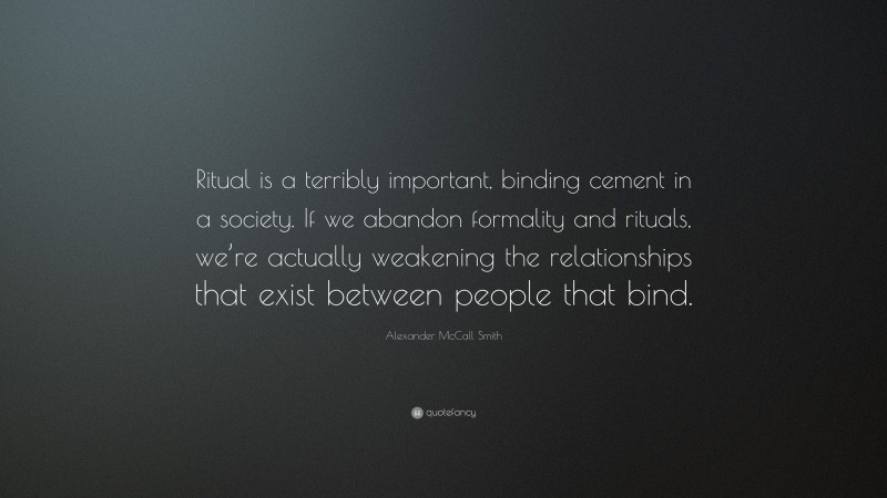 Alexander McCall Smith Quote: “Ritual is a terribly important, binding cement in a society. If we abandon formality and rituals, we’re actually weakening the relationships that exist between people that bind.”