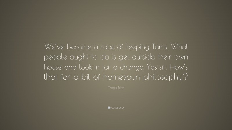 Thelma Ritter Quote: “We’ve become a race of Peeping Toms. What people ought to do is get outside their own house and look in for a change. Yes sir. How’s that for a bit of homespun philosophy?”