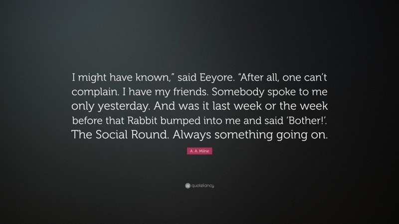 A. A. Milne Quote: “I might have known,” said Eeyore. “After all, one can’t complain. I have my friends. Somebody spoke to me only yesterday. And was it last week or the week before that Rabbit bumped into me and said ‘Bother!’. The Social Round. Always something going on.”