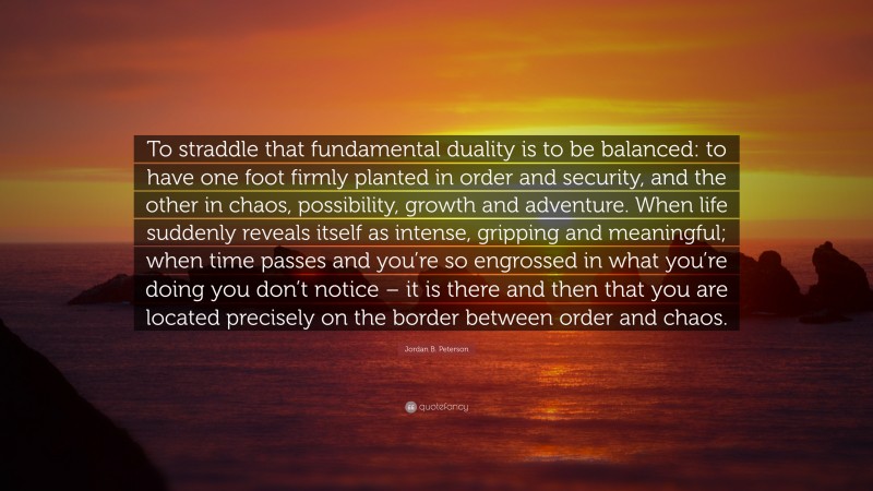 Jordan B. Peterson Quote: “To straddle that fundamental duality is to be balanced: to have one foot firmly planted in order and security, and the other in chaos, possibility, growth and adventure. When life suddenly reveals itself as intense, gripping and meaningful; when time passes and you’re so engrossed in what you’re doing you don’t notice – it is there and then that you are located precisely on the border between order and chaos.”