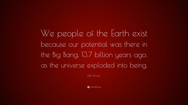 Bob Brown Quote: “We people of the Earth exist because our potential was there in the Big Bang, 13.7 billion years ago, as the universe exploded into being.”