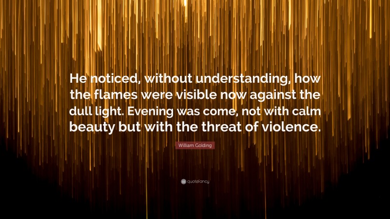 William Golding Quote: “He noticed, without understanding, how the flames were visible now against the dull light. Evening was come, not with calm beauty but with the threat of violence.”