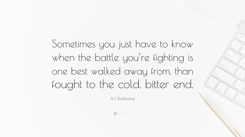 A.J. Darkholme Quote: “Sometimes you just have to know when the battle you’re fighting is one best walked away from, than fought to the cold, bitter end.”