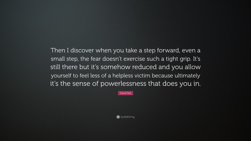 David Park Quote: “Then I discover when you take a step forward, even a small step, the fear doesn’t exercise such a tight grip. It’s still there but it’s somehow reduced and you allow yourself to feel less of a helpless victim because ultimately it’s the sense of powerlessness that does you in.”