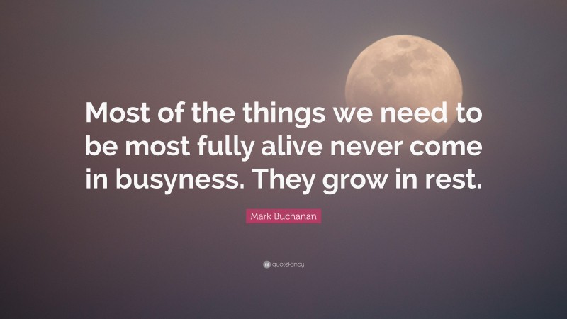 Mark Buchanan Quote: “Most of the things we need to be most fully alive never come in busyness. They grow in rest.”