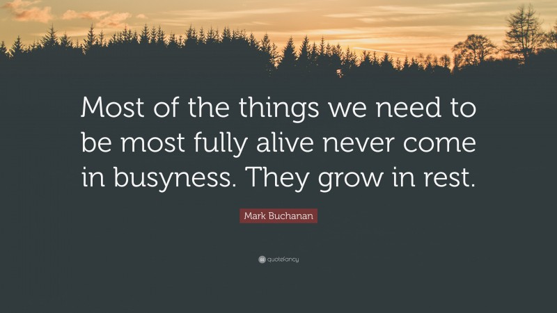 Mark Buchanan Quote: “Most of the things we need to be most fully alive never come in busyness. They grow in rest.”