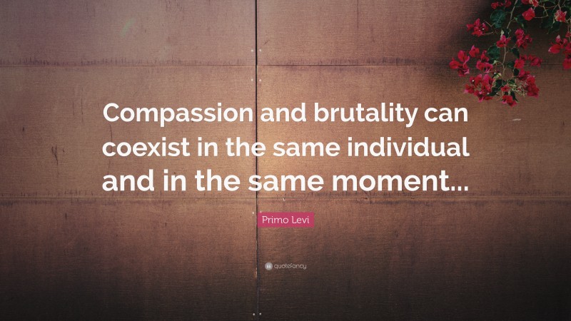 Primo Levi Quote: “Compassion and brutality can coexist in the same individual and in the same moment...”