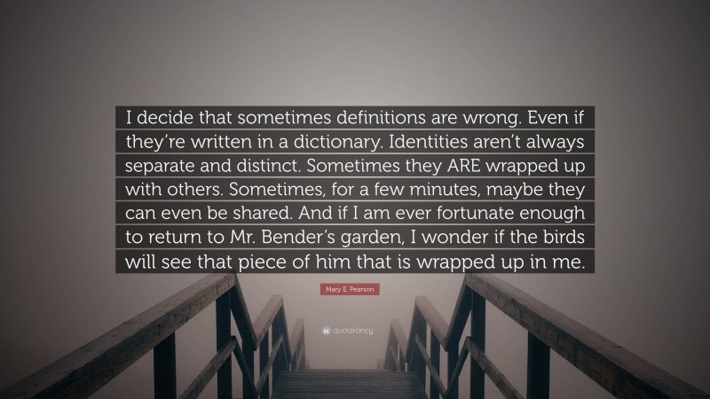 Mary E. Pearson Quote: “I decide that sometimes definitions are wrong. Even if they’re written in a dictionary. Identities aren’t always separate and distinct. Sometimes they ARE wrapped up with others. Sometimes, for a few minutes, maybe they can even be shared. And if I am ever fortunate enough to return to Mr. Bender’s garden, I wonder if the birds will see that piece of him that is wrapped up in me.”