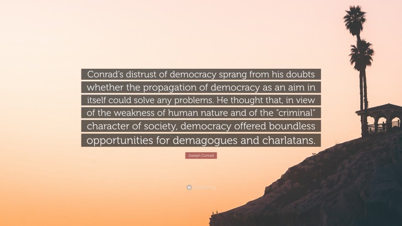 Joseph Conrad Quote: “Conrad’s distrust of democracy sprang from his doubts whether the propagation of democracy as an aim in itself could solve any problems. He thought that, in view of the weakness of human nature and of the “criminal” character of society, democracy offered boundless opportunities for demagogues and charlatans.”