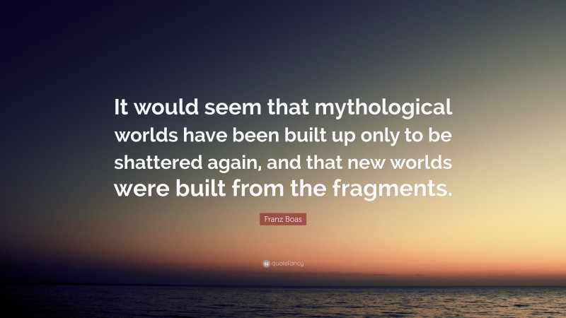 Franz Boas Quote: “It would seem that mythological worlds have been built up only to be shattered again, and that new worlds were built from the fragments.”