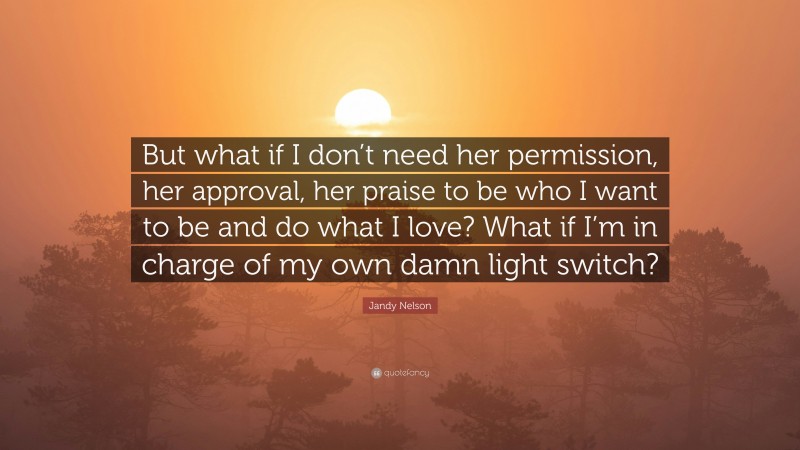 Jandy Nelson Quote: “But what if I don’t need her permission, her approval, her praise to be who I want to be and do what I love? What if I’m in charge of my own damn light switch?”