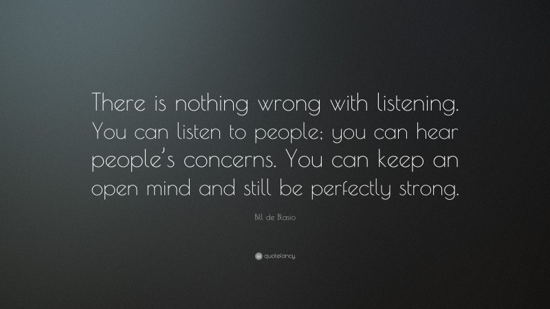 Bill de Blasio Quote: “There is nothing wrong with listening. You can listen to people; you can hear people’s concerns. You can keep an open mind and still be perfectly strong.”