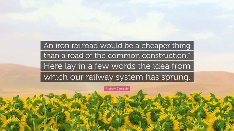 Andrew Carnegie Quote: “An iron railroad would be a cheaper thing than a road of the common construction.” Here lay in a few words the idea from which our railway system has sprung.”