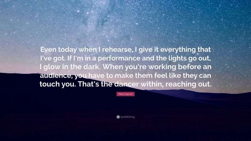 Mitzi Gaynor Quote: “Even today when I rehearse, I give it everything that I’ve got. If I’m in a performance and the lights go out, I glow in the dark. When you’re working before an audience, you have to make them feel like they can touch you. That’s the dancer within, reaching out.”