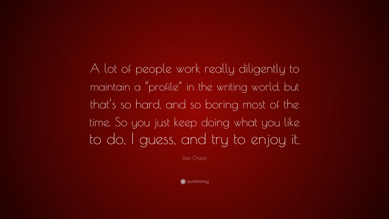 Dan Chaon Quote: “A lot of people work really diligently to maintain a “profile” in the writing world, but that’s so hard, and so boring most of the time. So you just keep doing what you like to do, I guess, and try to enjoy it.”