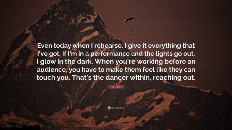 Mitzi Gaynor Quote: “Even today when I rehearse, I give it everything that I’ve got. If I’m in a performance and the lights go out, I glow in the dark. When you’re working before an audience, you have to make them feel like they can touch you. That’s the dancer within, reaching out.”