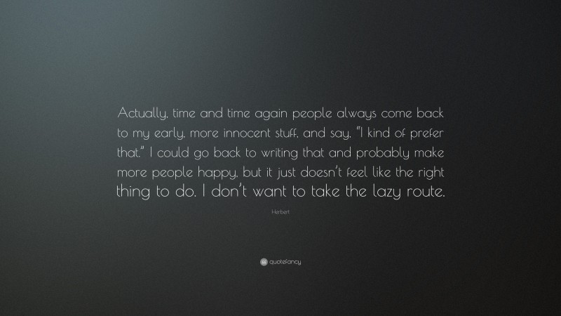 Herbert Quote: “Actually, time and time again people always come back to my early, more innocent stuff, and say, “I kind of prefer that.” I could go back to writing that and probably make more people happy, but it just doesn’t feel like the right thing to do. I don’t want to take the lazy route.”