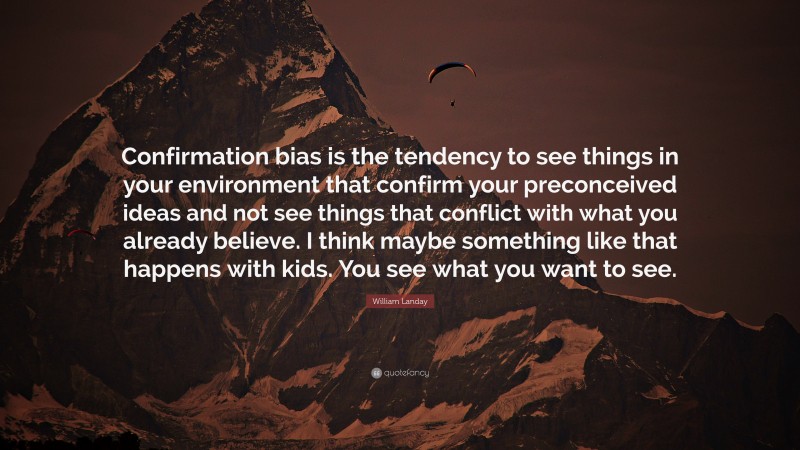 William Landay Quote: “Confirmation bias is the tendency to see things in your environment that confirm your preconceived ideas and not see things that conflict with what you already believe. I think maybe something like that happens with kids. You see what you want to see.”