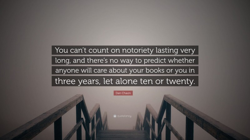 Dan Chaon Quote: “You can’t count on notoriety lasting very long, and there’s no way to predict whether anyone will care about your books or you in three years, let alone ten or twenty.”
