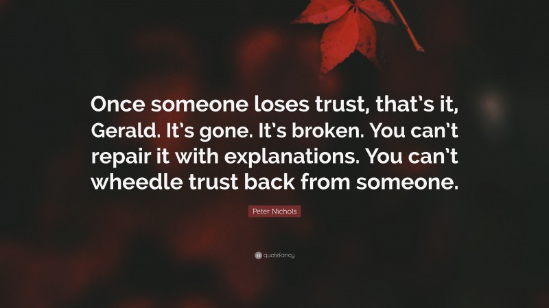 Peter Nichols Quote: “Once someone loses trust, that’s it, Gerald. It’s gone. It’s broken. You can’t repair it with explanations. You can’t wheedle trust back from someone.”
