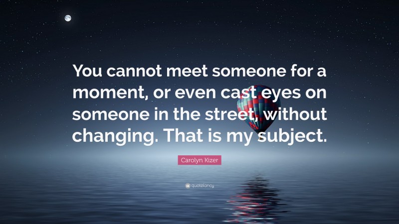 Carolyn Kizer Quote: “You cannot meet someone for a moment, or even cast eyes on someone in the street, without changing. That is my subject.”