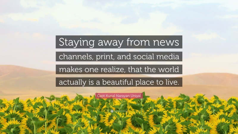 Capt Kunal Narayan Uniyal Quote: “Staying away from news channels, print, and social media makes one realize, that the world actually is a beautiful place to live.”