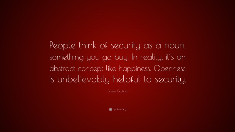 James Gosling Quote: “People think of security as a noun, something you go buy. In reality, it’s an abstract concept like happiness. Openness is unbelievably helpful to security.”