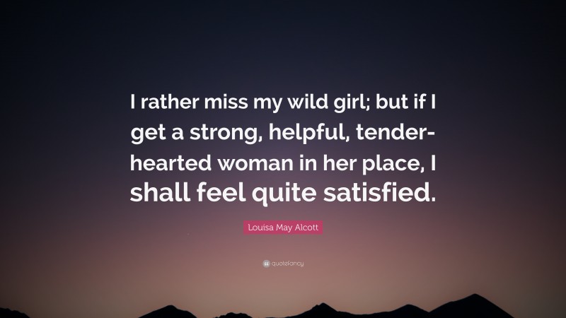 Louisa May Alcott Quote: “I rather miss my wild girl; but if I get a strong, helpful, tender-hearted woman in her place, I shall feel quite satisfied.”