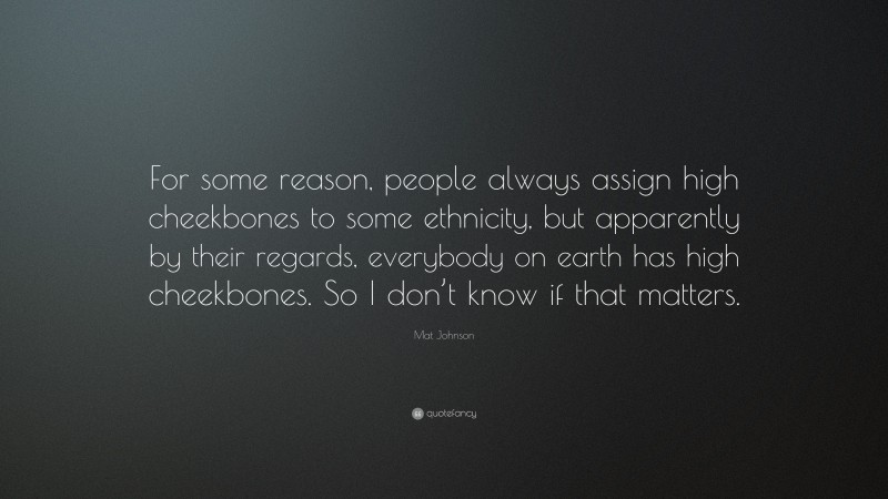 Mat Johnson Quote: “For some reason, people always assign high cheekbones to some ethnicity, but apparently by their regards, everybody on earth has high cheekbones. So I don’t know if that matters.”