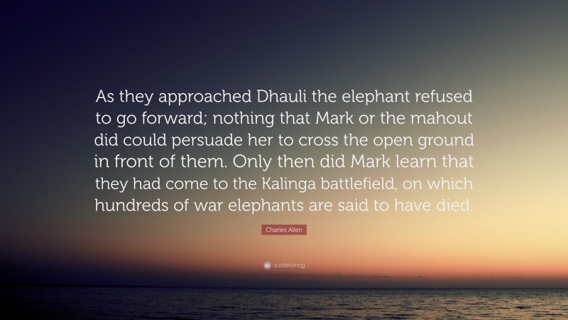 Charles Allen Quote: “As they approached Dhauli the elephant refused to go forward; nothing that Mark or the mahout did could persuade her to cross the open ground in front of them. Only then did Mark learn that they had come to the Kalinga battlefield, on which hundreds of war elephants are said to have died.”