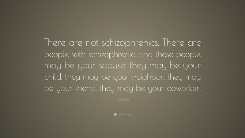 Elyn Saks Quote: “There are not schizophrenics. There are people with schizophrenia and these people may be your spouse, they may be your child, they may be your neighbor, they may be your friend, they may be your coworker.”