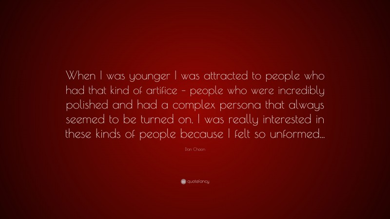 Dan Chaon Quote: “When I was younger I was attracted to people who had that kind of artifice – people who were incredibly polished and had a complex persona that always seemed to be turned on. I was really interested in these kinds of people because I felt so unformed...”