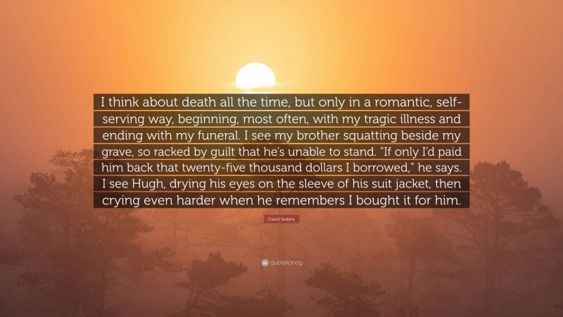 David Sedaris Quote: “I think about death all the time, but only in a romantic, self-serving way, beginning, most often, with my tragic illness and ending with my funeral. I see my brother squatting beside my grave, so racked by guilt that he’s unable to stand. “If only I’d paid him back that twenty-five thousand dollars I borrowed,” he says. I see Hugh, drying his eyes on the sleeve of his suit jacket, then crying even harder when he remembers I bought it for him.”