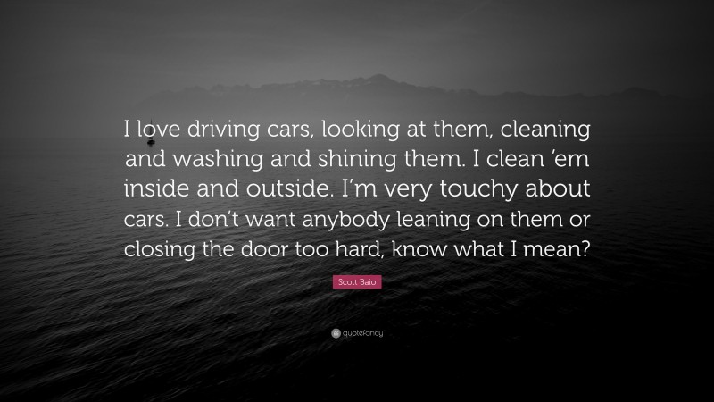 Scott Baio Quote: “I love driving cars, looking at them, cleaning and washing and shining them. I clean ’em inside and outside. I’m very touchy about cars. I don’t want anybody leaning on them or closing the door too hard, know what I mean?”