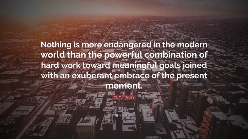 Old Tom Morris Quote: “Nothing is more endangered in the modern world than the powerful combination of hard work toward meaningful goals joined with an exuberant embrace of the present moment.”