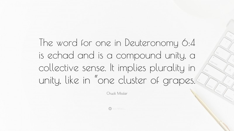 Chuck Missler Quote: “The word for one in Deuteronomy 6:4 is echad and is a compound unity, a collective sense. It implies plurality in unity, like in “one cluster of grapes.”