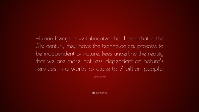 Achim Steiner Quote: “Human beings have fabricated the illusion that in the 21st century they have the technological prowess to be independent of nature. Bees underline the reality that we are more, not less, dependent on nature’s services in a world of close to 7 billion people.”