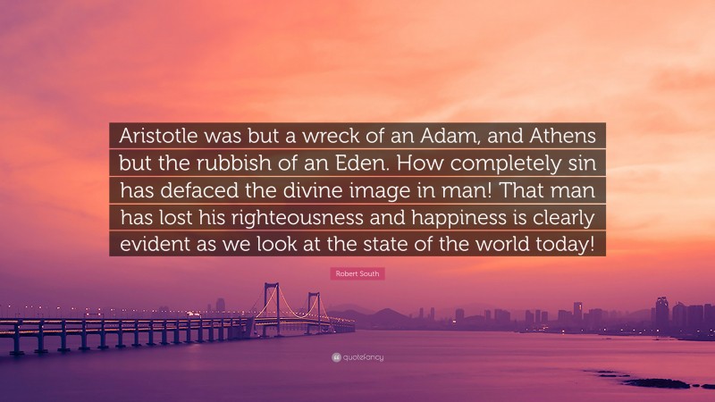 Robert South Quote: “Aristotle was but a wreck of an Adam, and Athens but the rubbish of an Eden. How completely sin has defaced the divine image in man! That man has lost his righteousness and happiness is clearly evident as we look at the state of the world today!”