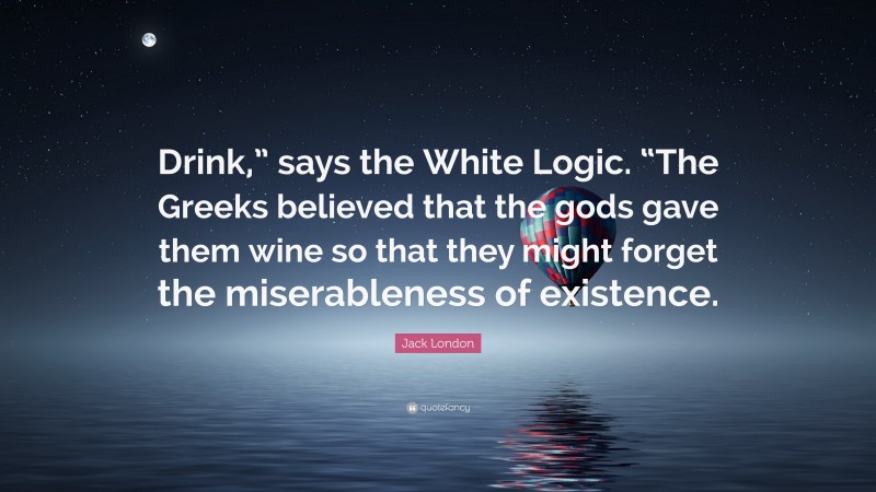 Jack London Quote: “Drink,” says the White Logic. “The Greeks believed that the gods gave them wine so that they might forget the miserableness of existence.”