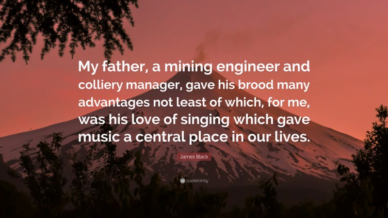 James Black Quote: “My father, a mining engineer and colliery manager, gave his brood many advantages not least of which, for me, was his love of singing which gave music a central place in our lives.”
