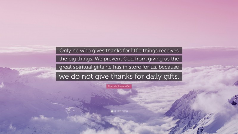 Dietrich Bonhoeffer Quote: “Only he who gives thanks for little things receives the big things. We prevent God from giving us the great spiritual gifts he has in store for us, because we do not give thanks for daily gifts.”