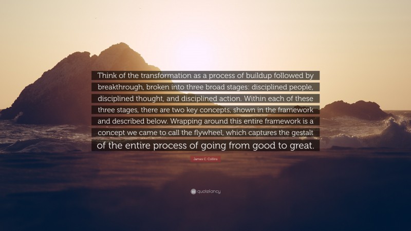 James C. Collins Quote: “Think of the transformation as a process of buildup followed by breakthrough, broken into three broad stages: disciplined people, disciplined thought, and disciplined action. Within each of these three stages, there are two key concepts, shown in the framework and described below. Wrapping around this entire framework is a concept we came to call the flywheel, which captures the gestalt of the entire process of going from good to great.”