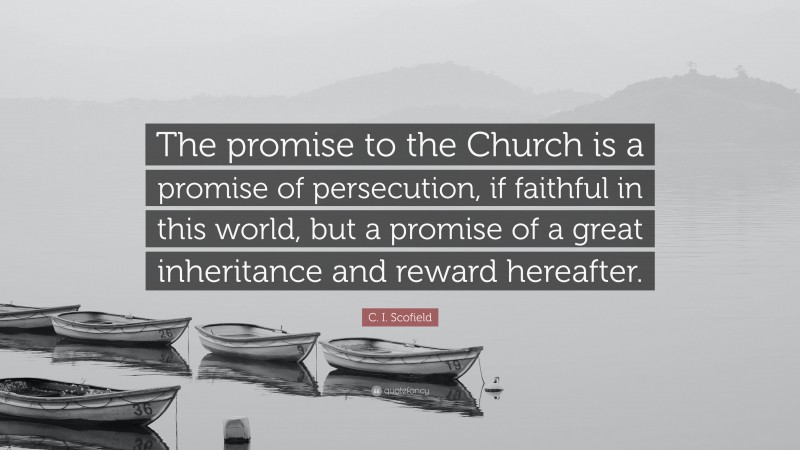 C. I. Scofield Quote: “The promise to the Church is a promise of persecution, if faithful in this world, but a promise of a great inheritance and reward hereafter.”