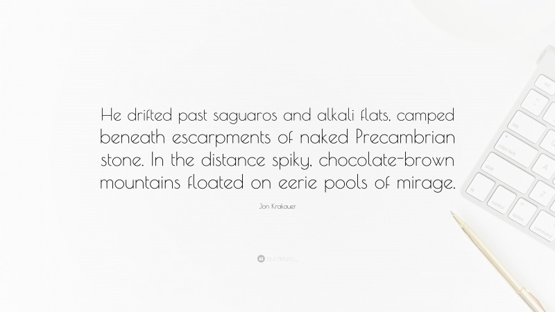 Jon Krakauer Quote: “He drifted past saguaros and alkali flats, camped beneath escarpments of naked Precambrian stone. In the distance spiky, chocolate-brown mountains floated on eerie pools of mirage.”