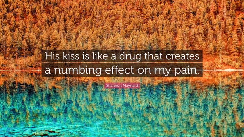 Shannon Maynard Quote: “His kiss is like a drug that creates a numbing effect on my pain.”