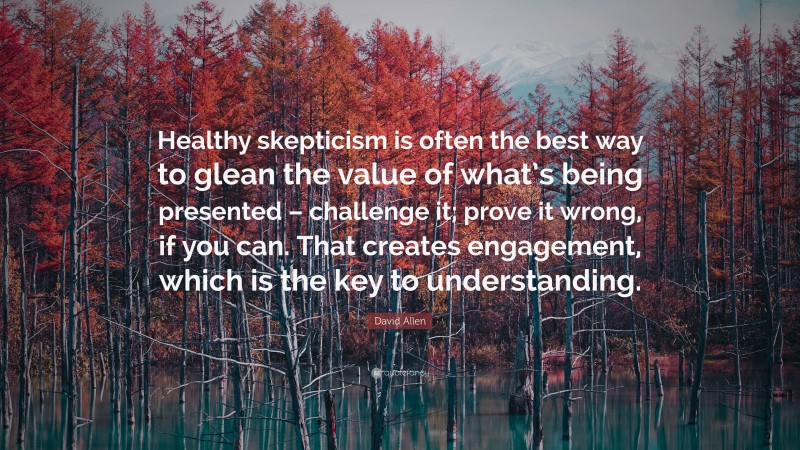 David Allen Quote: “Healthy skepticism is often the best way to glean the value of what’s being presented – challenge it; prove it wrong, if you can. That creates engagement, which is the key to understanding.”