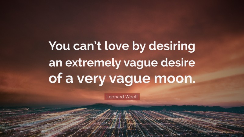 Leonard Woolf Quote: “You can’t love by desiring an extremely vague desire of a very vague moon.”